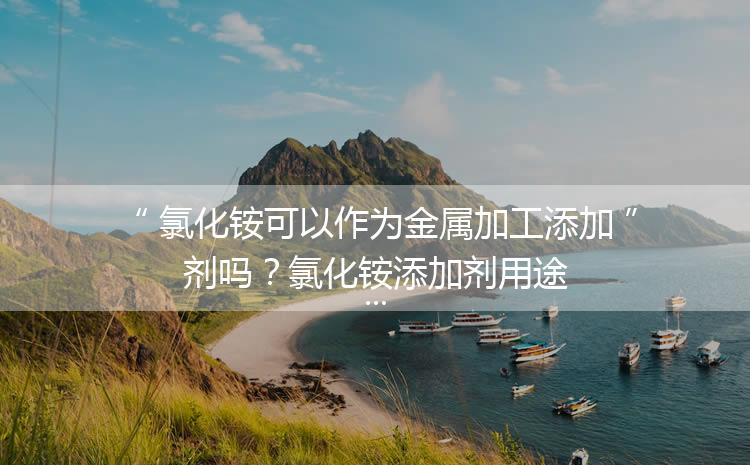 氯化銨可以作為金屬加工添加劑嗎？氯化銨添加劑用途