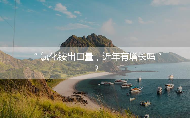 氯化銨出口量，近年有增長嗎？